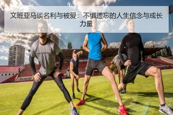 文班亚马谈名利与被爱：不惧遗忘的人生信念与成长力量