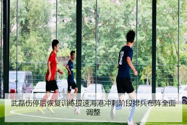 武磊伤停后恢复训练提速海港冲刺阶段排兵布阵全面调整