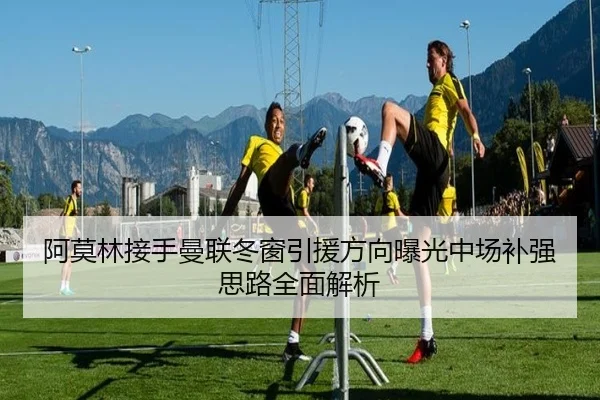 阿莫林接手曼联冬窗引援方向曝光中场补强思路全面解析
